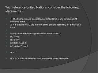With reference United Nations, consider the following
statements :

   1) The Economic and Social Council (ECOSOC) of UN consists of 24
    members state
   2) It is elected by a 2/3rd majority of the general assembly for a three year
    term

   Which of the statements given above is/are correct?
   (a) 1 only
   (b) 2 only
   (c) Both 1 and 2
   (d) Neither 1 nor 2

   Ans : b

   ECOSOC has 54 members with a rotational three year term.
 