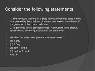 Consider the following statements
   1. The Advocate General of a State in India concerned state in India
    is appointed by the president of India upon the recommendation of
    the governor of the concerned state
   2. As provided in civil procedure code, High Courts have original,
    appellate and advisory jurisdiction at the state level

   Which of the statements given above is/are correct?
   (a) 1 only
   (b) 2 Only
   (c) Both 1 and 2
   (d) Neither 1 nor 2
   Ans : b
 