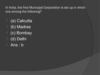 In India, the first Municipal Corporation is set up in which
one among the following?

   (a) Calcutta
   (b) Madras
   (c) Bombay
   (d) Delhi
   Ans : b
 