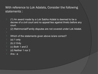 With reference to Lok Adalats, Consider the following
statements :

   (1) An award made by a Lok Sabha Adalat is deemed to be a
    decree of a civil court and no appeal lies against threto before any
    court.
   (2) Matrimonial/Family disputes are not covered under Lok Adalat.

   Which of the statements given above is/are correct?
   (a) 1 only
   (b) 2 Only
   (c) Both 1 and 2
   (d) Neither 1 nor 2
   Ans : a
 