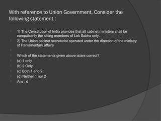 With reference to Union Government, Consider the
following statement :

   1) The Constitution of India provides that all cabinet ministers shall be
    compulsorily the sitting members of Lok Sabha only.
   2) The Union cabinet secretariat operated under the direction of the ministry
    of Parliamentary affairs

   Which of the statements given above is/are correct?
   (a) 1 only
   (b) 2 Only
   (c) Both 1 and 2
   (d) Neither 1 nor 2
   Ans : d
 