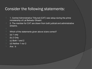 Consider the following statements:
   1. Central Administrative Tribunal (CAT) was setup during the prime
    ministership of Lal Bahadur Shastri.
   2. The member for CAT are drawn from both judicial and administrative
    streams.

   Which of the statements given above is/are correct?
   (a) 1 only
   (b) 2 Only
   (c) Both 1 and 2
   (d) Neither 1 nor 2
   Ans : b
 