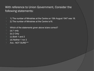 With reference to Union Government, Consider the
following statements:

   1) The number of Ministries at the Centre on 15th August 1947 was 18.
   2) The number of Ministries at the Centre is16.

   Which of the statements given above is/are correct?
   (a) 1 only
   (b) 2 Only
   (c) Both 1 and 2
   (d) Neither 1 nor 2
   Ans : NOT SURE***
 