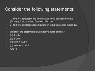 Consider the following statements:
   1) The first telegraph line in India was lined between kolkata
    (formerly Calcutta) and Diamond Harbour.
   2) The first export processing zone in India was setup in Kandla

   Which of the statements given above is/are correct?
   (a) 1 only
   (b) 2 Only
   (c) Both 1 and 2
   (d) Neither 1 nor 2
   Ans : c
 