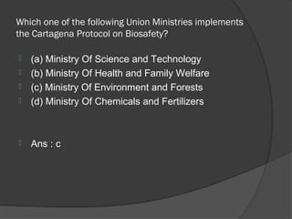 Which one of the following Union Ministries implements
the Cartagena Protocol on Biosafety?

   (a) Ministry Of Science and Technology
   (b) Ministry Of Health and Family Welfare
   (c) Ministry Of Environment and Forests
   (d) Ministry Of Chemicals and Fertilizers



   Ans : c
 