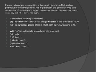 In a carom board game competition, m boys and n girls (m>n>1) of a school
participate in which every student has to play exactly one game with every other
student. Out of the total game played, it was found that in 221 games one player
was a boy and other player was a girl.

    Consider the following statements:
    (1) The total number of students that participated in the competition is 30
    (2) The number of games of the in which both players were girls is 78.

    Which of the statements given above is/are correct?
    (a) 1 only
    (b) 2 Only
    (c) Both 1 and 2
    (d) Neither 1 nor 2
    Ans : NOT SURE***
 