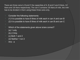 There are three cans A, B and C the capacities of A, B and C are 6 liters, 10
liters and 16 liters respectively. The can C contains 16 liters of milk. the milk
has to be divided in them using these three cans only.

    Consider the following statements:
    (1) It is possible to have 6 litres of milk each in can A and can B
    (2) It is possible to have 8 litres of milk each in can B and can C

    Which of the statements given above is/are correct?
    (a) 1 only
    (b) 2 Only
    (c) Both 1 and 2
    (d) Neither 1 nor 2
    Ans : a
 