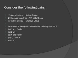 Consider the following pairs:

   1) Ashok Leyland : Hinduja Group
   2) Hindalco Industries : A.V. Birla Group
   3) Suzion Energy : Punj lioyd Group

   Which of the pairs given above is/are correctly matched?
   (a) 1 and 2 only
   (b) 2 only
   (c) 1 and 3 only
   (d) 1, 2 and 3
   Ans : a
 