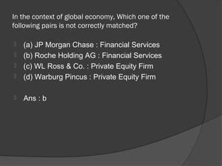 In the context of global economy, Which one of the
following pairs is not correctly matched?

   (a) JP Morgan Chase : Financial Services
   (b) Roche Holding AG : Financial Services
   (c) WL Ross & Co. : Private Equity Firm
   (d) Warburg Pincus : Private Equity Firm

   Ans : b
 