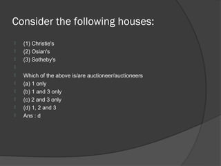 Consider the following houses:
   (1) Christie's
   (2) Osian's
   (3) Sotheby's

   Which of the above is/are auctioneer/auctioneers
   (a) 1 only
   (b) 1 and 3 only
   (c) 2 and 3 only
   (d) 1, 2 and 3
   Ans : d
 