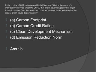 In the context of CO2 emission and Global Warming, What is the name of a
market driven device under the UNFCC that allows developing countries to get
funds/incentives from the developed countries to adopt batter technologies the
reduce green house gas emissions?


 (a) Carbon Footprint
 (b) Carbon Credit Rating
 (c) Clean Development Mechanism
 (d) Emission Reduction Norm


    Ans : b
 