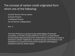 The concept of carbon credit originated form
which one of the following:
   (a) Earth Summit, Rio de Janeiro
   (b) Kyoto Protocol
   (c) Montreal Protocol
   (d) G-8 Summit, Heiligendamm

   Ans : b



   The Kyoto Protocol is a protocol to the United Nations Framework
    Convention on Climate Change (UNFCCC or FCCC), an international
    environmental treaty produced at the United Nations Conference on treaty is
    intended to achieve "stabilization of greenhouse gas concentrations in the
    atmosphere at a level that would prevent dangerous anthropogenic
    interference with the climate system.
 