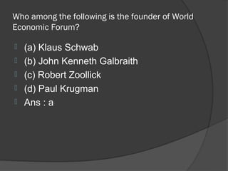 Who among the following is the founder of World
Economic Forum?

   (a) Klaus Schwab
   (b) John Kenneth Galbraith
   (c) Robert Zoollick
   (d) Paul Krugman
   Ans : a
 
