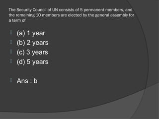 The Security Council of UN consists of 5 permanent members, and
the remaining 10 members are elected by the general assembly for
a term of

 (a) 1 year
 (b) 2 years
 (c) 3 years
 (d) 5 years


   Ans : b
 