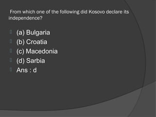 From which one of the following did Kosovo declare its
independence?

   (a) Bulgaria
   (b) Croatia
   (c) Macedonia
   (d) Sarbia
   Ans : d
 