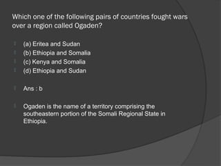 Which one of the following pairs of countries fought wars
over a region called Ogaden?

   (a) Eritea and Sudan
   (b) Ethiopia and Somalia
   (c) Kenya and Somalia
   (d) Ethiopia and Sudan

   Ans : b

   Ogaden is the name of a territory comprising the
    southeastern portion of the Somali Regional State in
    Ethiopia.
 