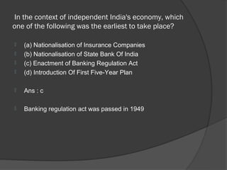 In the context of independent India's economy, which
one of the following was the earliest to take place?

   (a) Nationalisation of Insurance Companies
   (b) Nationalisation of State Bank Of India
   (c) Enactment of Banking Regulation Act
   (d) Introduction Of First Five-Year Plan

   Ans : c

   Banking regulation act was passed in 1949
 