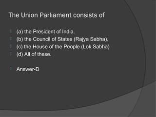 The Union Parliament consists of

   (a) the President of India.
   (b) the Council of States (Rajya Sabha).
   (c) the House of the People (Lok Sabha)
   (d) All of these.

   Answer-D
 