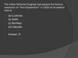 The Indian National Congress had passed the famous
resolution on “Non-Cooperation” in 1920 as its session
held at
   (a) Lucknow.
   (b) Delhi.
   (c) Bombay.
   (d) Calcutta.

   Answer- D
 