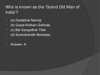 Who is known as the ‘Grand Old Man of
India’?
   (a) Dadabhai Naoroji
   (b) Gopal Krishan Gokhale
   (c) Bal Gangadhar Tilak
   (d) Surendranath Banerjee.

   Answer- A
 