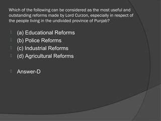 Which of the following can be considered as the most useful and
outstanding reforms made by Lord Curzon, especially in respect of
the people living in the undivided province of Punjab?

   (a) Educational Reforms
   (b) Police Reforms
   (c) Industrial Reforms
   (d) Agricultural Reforms

   Answer-D
 