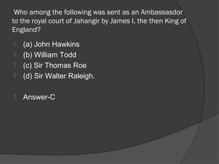 Who among the following was sent as an Ambassasdor
to the royal court of Jahangir by James I, the then King of
England?
   (a) John Hawkins
   (b) William Todd
   (c) Sir Thomas Roe
   (d) Sir Walter Raleigh.

   Answer-C
 