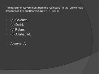 The transfer of Government from the ‘Company’ to the ‘Crown’ was
pronounced by Lord Canning (Nov. 1, 1858) at


   (a) Calcutta.
   (b) Delhi.
   (c) Patan.
   (d) Allahabad.

   Answer- A
 
