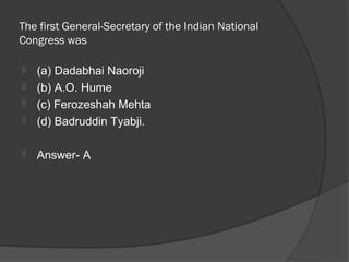The first General-Secretary of the Indian National
Congress was

   (a) Dadabhai Naoroji
   (b) A.O. Hume
   (c) Ferozeshah Mehta
   (d) Badruddin Tyabji.

   Answer- A
 