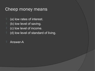 Cheep money means
   (a) low rates of interest.
   (b) low level of saving.
   (c) low level of income.
   (d) low level of standard of living.

   Answer-A
 
