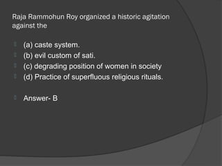 Raja Rammohun Roy organized a historic agitation
against the

   (a) caste system.
   (b) evil custom of sati.
   (c) degrading position of women in society
   (d) Practice of superfluous religious rituals.

   Answer- B
 