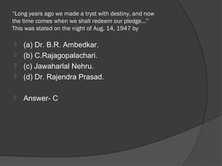 “Long years ago we made a tryst with destiny, and now
the time comes when we shall redeem our pledge…”
This was stated on the night of Aug. 14, 1947 by

   (a) Dr. B.R. Ambedkar.
   (b) C.Rajagopalachari.
   (c) Jawaharlal Nehru.
   (d) Dr. Rajendra Prasad.

   Answer- C
 