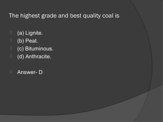 The highest grade and best quality coal is

   (a) Lignite.
   (b) Peat.
   (c) Bituminous.
   (d) Anthracite.

   Answer- D
 