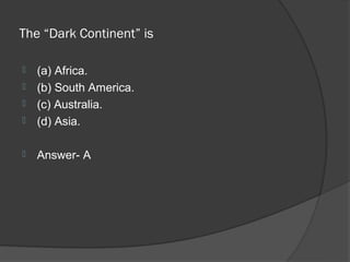 The “Dark Continent” is

   (a) Africa.
   (b) South America.
   (c) Australia.
   (d) Asia.

   Answer- A
 