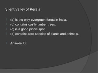 Silent Valley of Kerala

   (a) is the only evergreen forest in India.
   (b) contains costly timber trees.
   (c) is a good picnic spot.
   (d) contains rare species of plants and animals.

   Answer- D
 