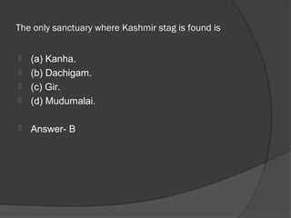 The only sanctuary where Kashmir stag is found is


   (a) Kanha.
   (b) Dachigam.
   (c) Gir.
   (d) Mudumalai.

   Answer- B
 