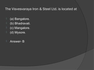 The Visvesvaraya Iron & Steel Ltd. is located at

   (a) Bangalore.
   (b) Bhadravati.
   (c) Mangalore.
   (d) Mysore.

   Answer- B
 