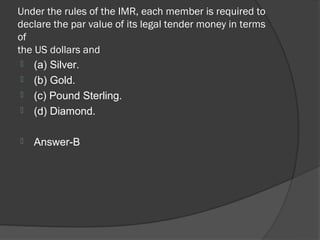 Under the rules of the IMR, each member is required to
declare the par value of its legal tender money in terms
of
the US dollars and
  (a) Silver.
  (b) Gold.
  (c) Pound Sterling.
  (d) Diamond.


   Answer-B
 