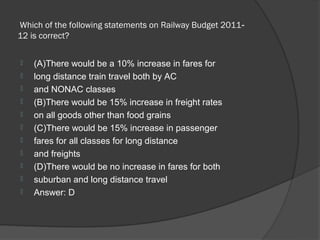  Which of the following statements on Railway Budget 2011‐
12 is correct? 

   (A)There would be a 10% increase in fares for
   long distance train travel both by AC
   and NONAC classes
   (B)There would be 15% increase in freight rates
   on all goods other than food grains
   (C)There would be 15% increase in passenger
   fares for all classes for long distance
   and freights
   (D)There would be no increase in fares for both
   suburban and long distance travel
   Answer: D
 