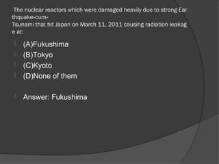  The nuclear reactors which were damaged heavily due to strong Ear
thquake‐cum‐
Tsunami that hit Japan on March 11, 2011 causing radiation leakag
e at: 
   (A)Fukushima
   (B)Tokyo
   (C)Kyoto
   (D)None of them

   Answer: Fukushima
 