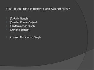  First Indian Prime Minister to visit Siachen was ? 

   (A)Rajiv Gandhi
   (B)Inder Kumar Gujaral
   (C)Mammohan Singh
   (D)None of them

   Answer: Manmohan Singh
 