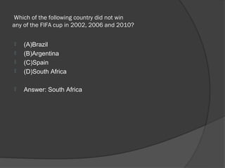  Which of the following country did not win 
any of the FIFA cup in 2002, 2006 and 2010? 

   (A)Brazil
   (B)Argentina
   (C)Spain
   (D)South Africa

   Answer: South Africa
 