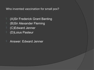  Who invented vaccination for small pox? 


   (A)Sir Frederick Grant Banting
   (B)Sir Alexander Fleming
   (C)Edward Jenner
   (D)Loius Pasteur

   Answer: Edward Jenner
 