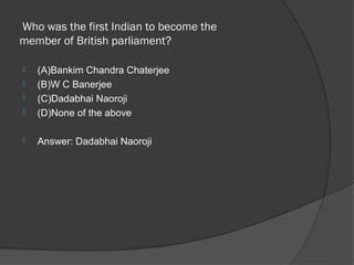  Who was the first Indian to become the 
member of British parliament? 

   (A)Bankim Chandra Chaterjee
   (B)W C Banerjee
   (C)Dadabhai Naoroji
   (D)None of the above

   Answer: Dadabhai Naoroji
 