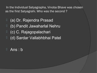 In the Individual Satyagrapha, Vinoba Bhave was chosen
as the first Satyagrahi. Who was the second ?

 (a) Dr. Rajendra Prasad
 (b) Pandit Jawaharlal Nehru
 (c) C. Rajagopalachari
 (d) Sardar Vallabhbhai Patel


   Ans : b
 