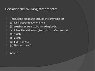 Consider the follwing statements:

   The Cripps proposals include the provision for
   (a) full independence for india
   (b) creation of constitution-making body.
    which of the statement given above is/are correct
   (a) 1 only
   (b) 2 only
   (c) Both 1 and 2
   (d) Neither 1 nor 2

   Ans : d
 