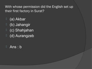 With whose permission did the English set up
their first factory in Surat?

 (a) Akbar
 (b) Jahangir
 (c) Shahjahan
 (d) Aurangzeb


   Ans : b
 
