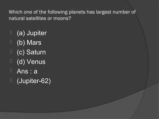 Which one of the following planets has largest number of
natural satellites or moons?

   (a) Jupiter
   (b) Mars
   (c) Saturn
   (d) Venus
   Ans : a
   (Jupiter-62)
 