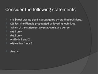Consider the following statements
   (1) Sweet orange plant is propagated by grafting technique.
   (2) Jasmine Plant is propagated by layering technique.
    which of the statement given above is/are correct
   (a) 1 only
   (b) 2 only
   (c) Both 1 and 2
   (d) Neither 1 nor 2

   Ans : c
 