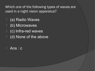 Which one of the following types of waves are
used in a night vision apparatus?

 (a) Radio Waves
 (b) Microwaves
 (c) Infra-red waves
 (d) None of the above


   Ans : c
 