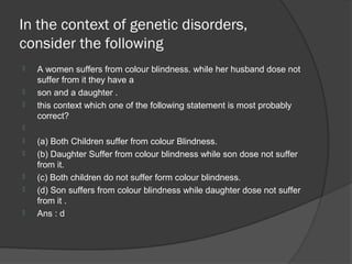 In the context of genetic disorders,
consider the following
   A women suffers from colour blindness. while her husband dose not
    suffer from it they have a
   son and a daughter .
   this context which one of the following statement is most probably
    correct?

   (a) Both Children suffer from colour Blindness.
   (b) Daughter Suffer from colour blindness while son dose not suffer
    from it.
   (c) Both children do not suffer form colour blindness.
   (d) Son suffers from colour blindness while daughter dose not suffer
    from it .
   Ans : d
 